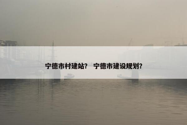 宁德市村建站？ 宁德市建设规划？