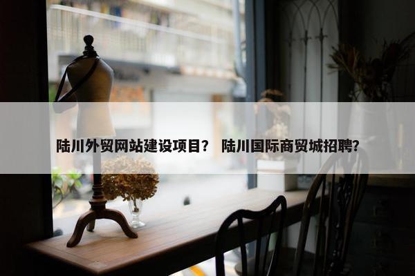 陆川外贸网站建设项目？ 陆川国际商贸城招聘？