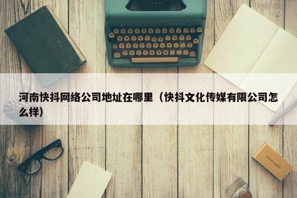 河南快抖网络公司地址在哪里（快抖文化传媒有限公司怎么样）