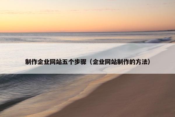 制作企业网站五个步骤（企业网站制作的方法）
