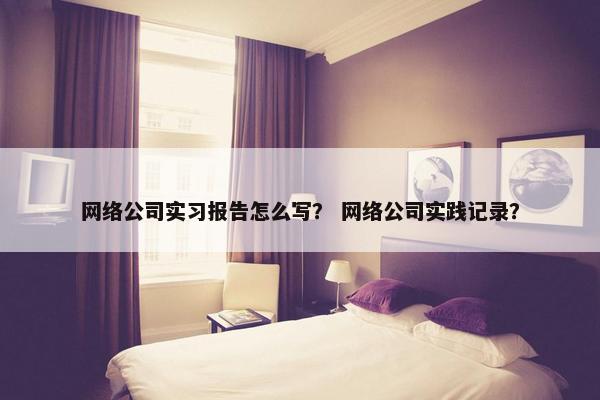 网络公司实习报告怎么写？ 网络公司实践记录？