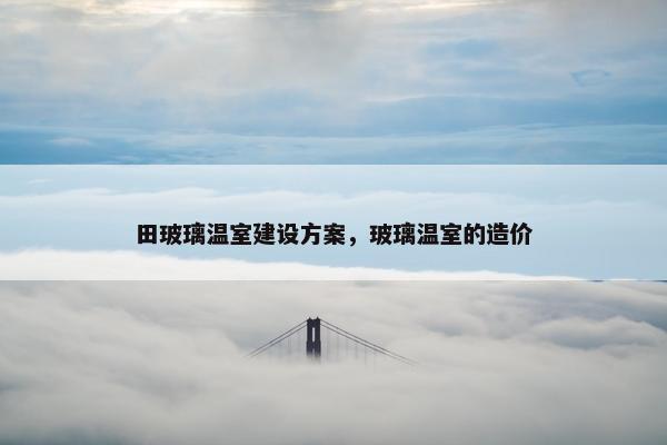 田玻璃温室建设方案，玻璃温室的造价