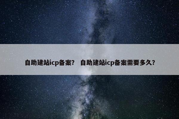 自助建站icp备案？ 自助建站icp备案需要多久？