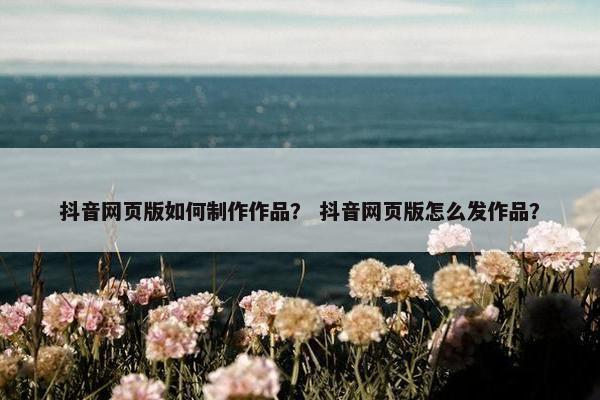 抖音网页版如何制作作品？ 抖音网页版怎么发作品？