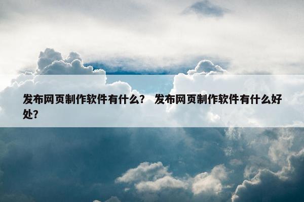 发布网页制作软件有什么？ 发布网页制作软件有什么好处？
