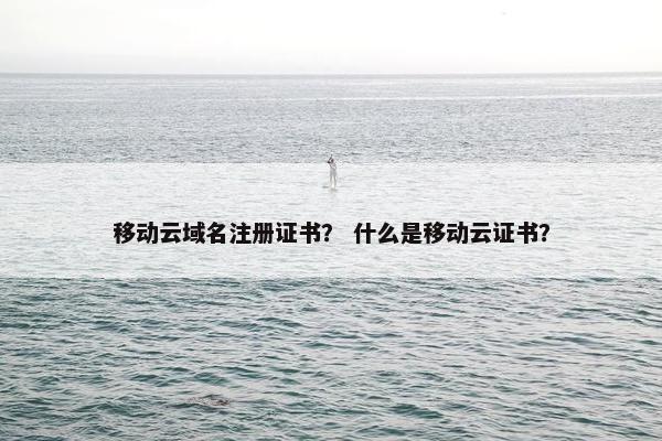 移动云域名注册证书？ 什么是移动云证书？