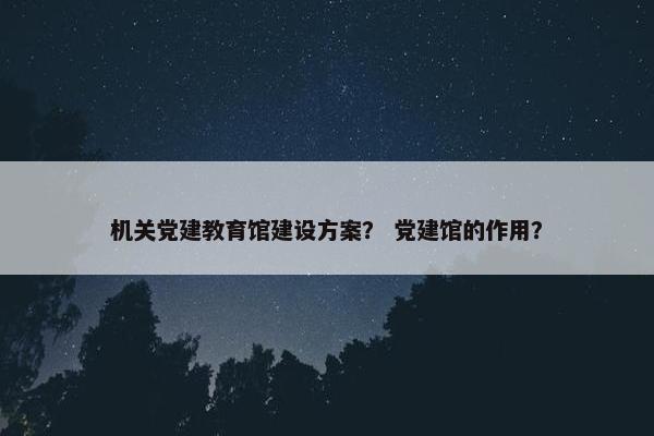 机关党建教育馆建设方案？ 党建馆的作用？