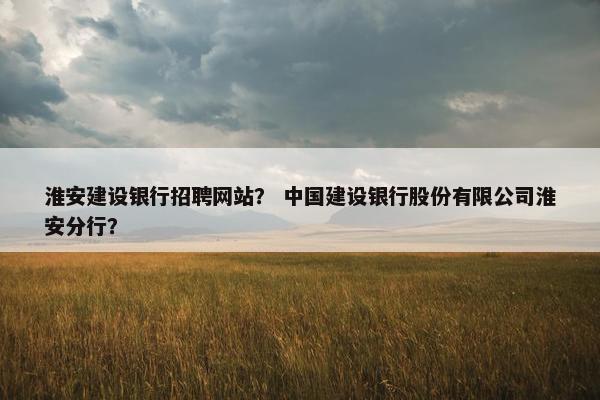 淮安建设银行招聘网站？ 中国建设银行股份有限公司淮安分行？