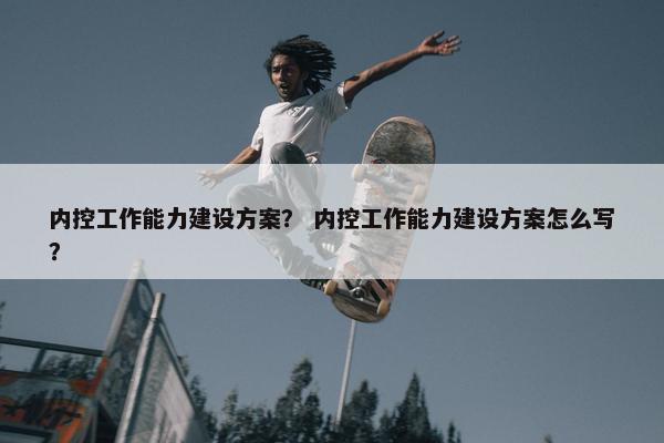 内控工作能力建设方案？ 内控工作能力建设方案怎么写？