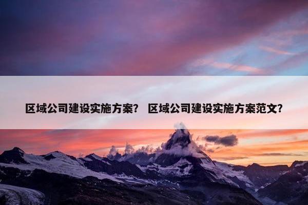 区域公司建设实施方案？ 区域公司建设实施方案范文？