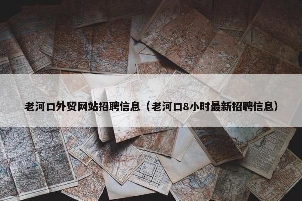 老河口外贸网站招聘信息（老河口8小时最新招聘信息）