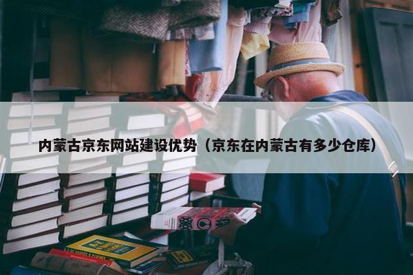 内蒙古京东网站建设优势（京东在内蒙古有多少仓库）