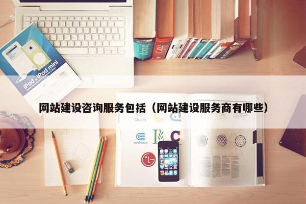 网站建设咨询服务包括（网站建设服务商有哪些）