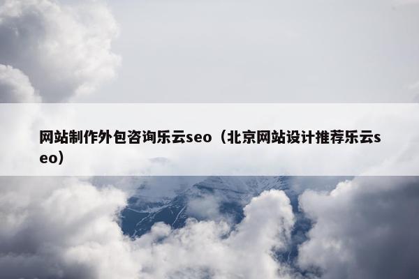 网站制作外包咨询乐云seo（北京网站设计推荐乐云seo）
