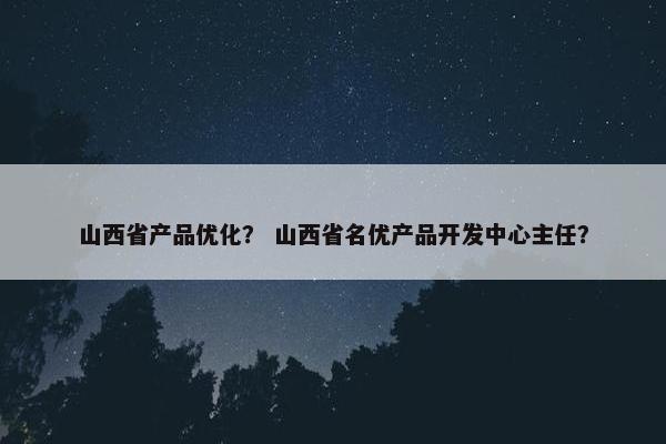 山西省产品优化？ 山西省名优产品开发中心主任？