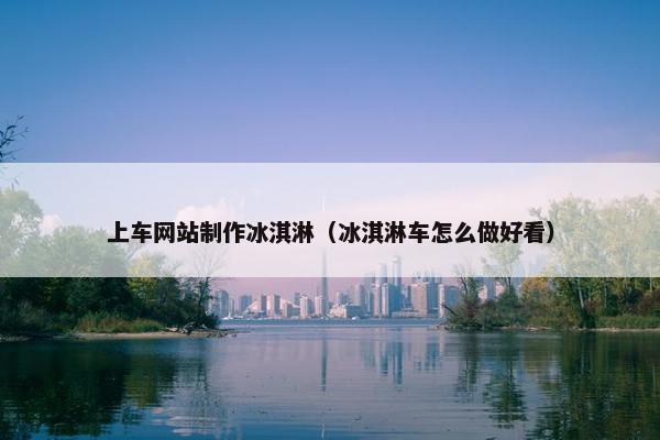 上车网站制作冰淇淋（冰淇淋车怎么做好看）