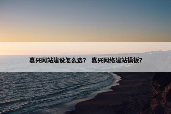 嘉兴网站建设怎么选？ 嘉兴网络建站模板？