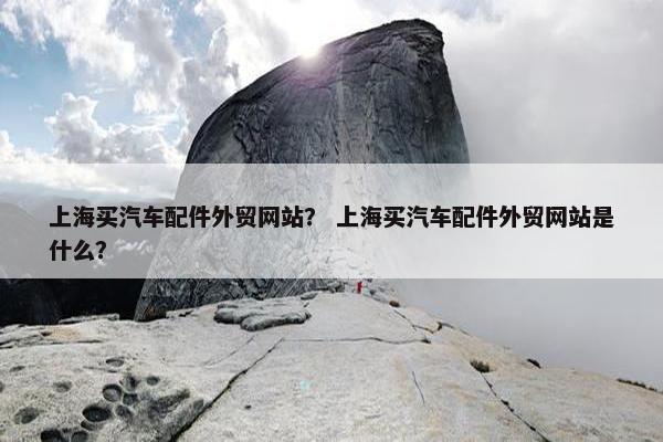 上海买汽车配件外贸网站？ 上海买汽车配件外贸网站是什么？