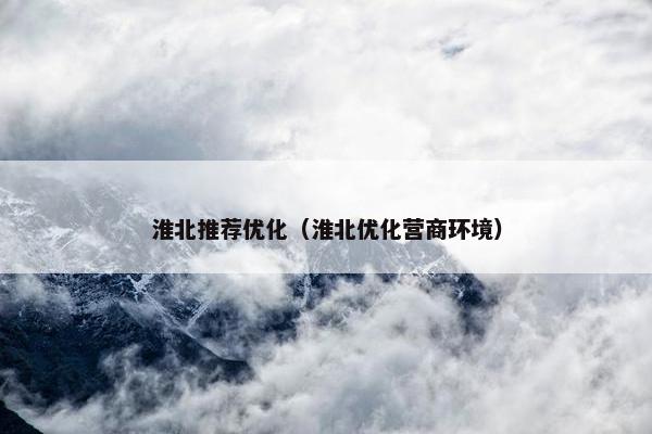 淮北推荐优化（淮北优化营商环境）