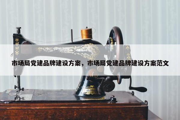 市场局党建品牌建设方案，市场局党建品牌建设方案范文