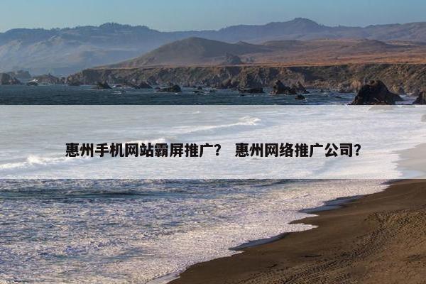 惠州手机网站霸屏推广？ 惠州网络推广公司？