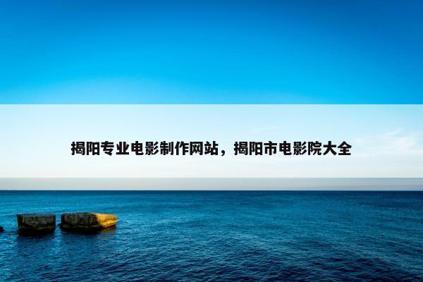 揭阳专业电影制作网站，揭阳市电影院大全