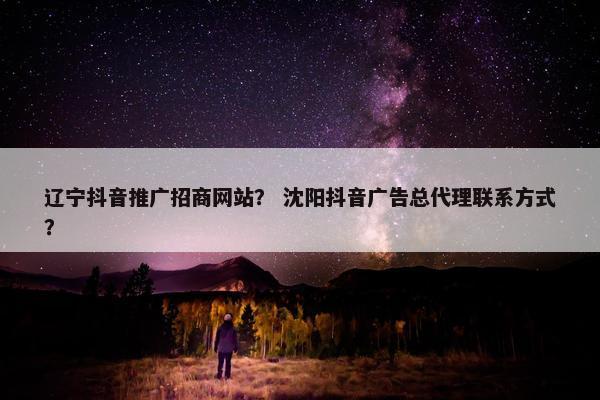 辽宁抖音推广招商网站？ 沈阳抖音广告总代理联系方式？