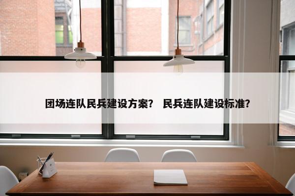 团场连队民兵建设方案？ 民兵连队建设标准？