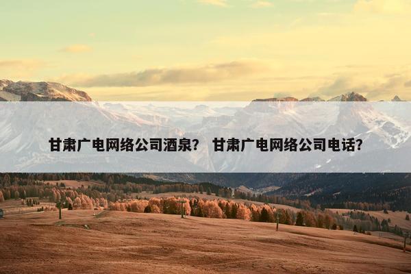 甘肃广电网络公司酒泉？ 甘肃广电网络公司电话？