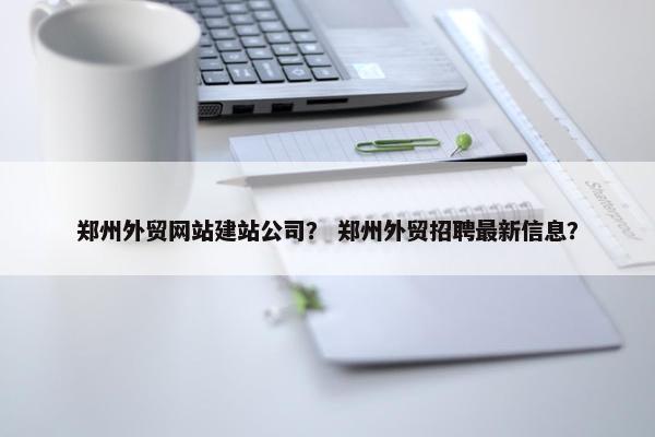 郑州外贸网站建站公司？ 郑州外贸招聘最新信息？