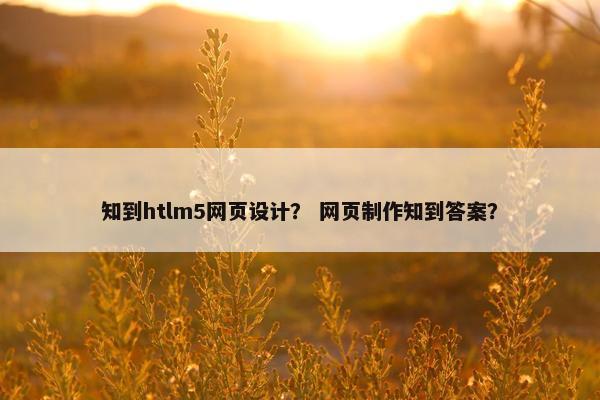 知到htlm5网页设计？ 网页制作知到答案？
