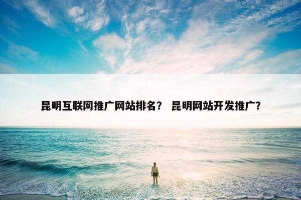 昆明互联网推广网站排名？ 昆明网站开发推广？