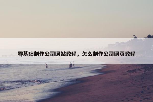 零基础制作公司网站教程，怎么制作公司网页教程