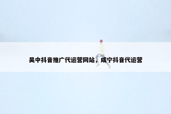 吴中抖音推广代运营网站，咸宁抖音代运营