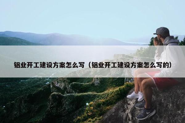 铝业开工建设方案怎么写（铝业开工建设方案怎么写的）
