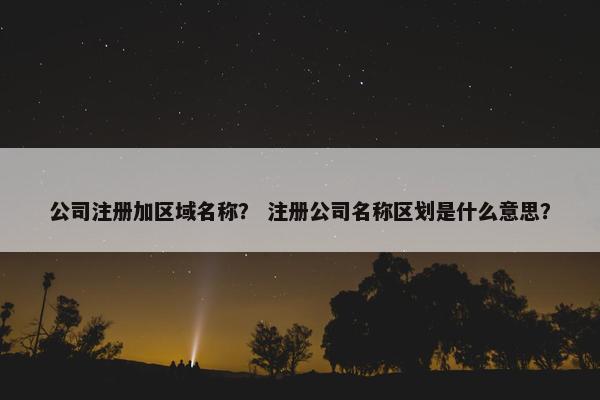 公司注册加区域名称？ 注册公司名称区划是什么意思？