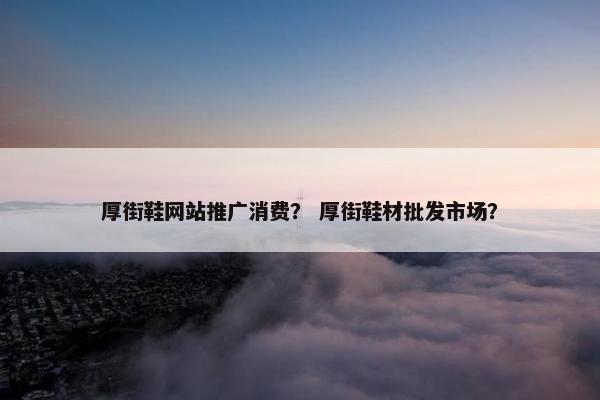厚街鞋网站推广消费？ 厚街鞋材批发市场？