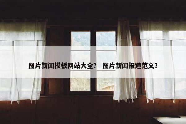 图片新闻模板网站大全？ 图片新闻报道范文？
