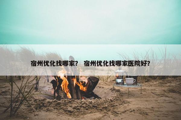 宿州优化找哪家？ 宿州优化找哪家医院好？