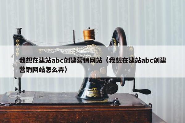 我想在建站abc创建营销网站（我想在建站abc创建营销网站怎么弄）