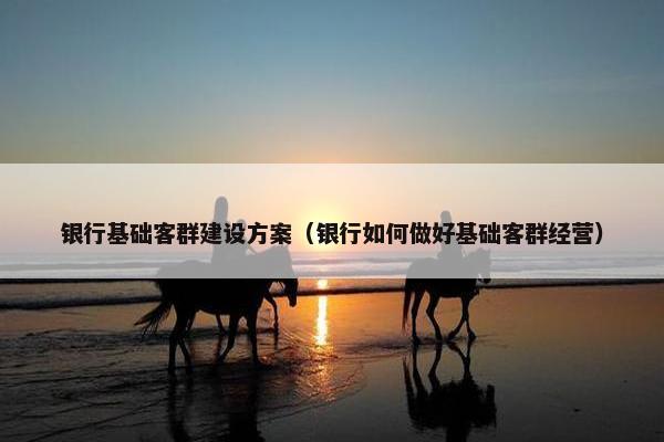 银行基础客群建设方案（银行如何做好基础客群经营）