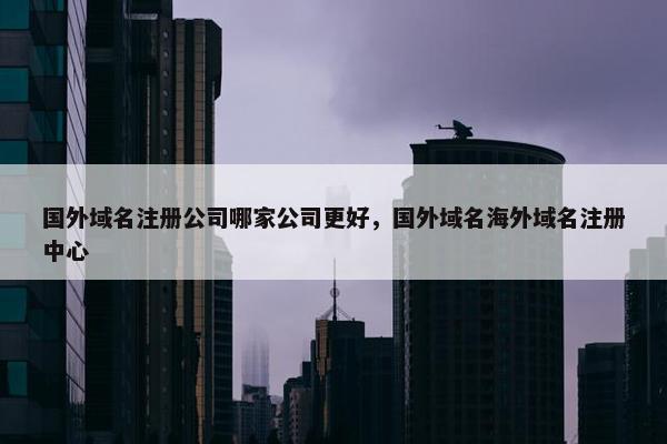 国外域名注册公司哪家公司更好，国外域名海外域名注册中心
