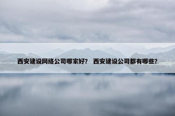 西安建设网络公司哪家好？ 西安建设公司都有哪些？