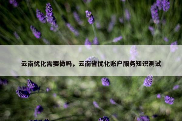 云南优化需要做吗，云南省优化账户服务知识测试