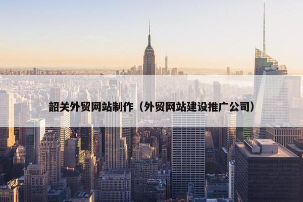 韶关外贸网站制作（外贸网站建设推广公司）