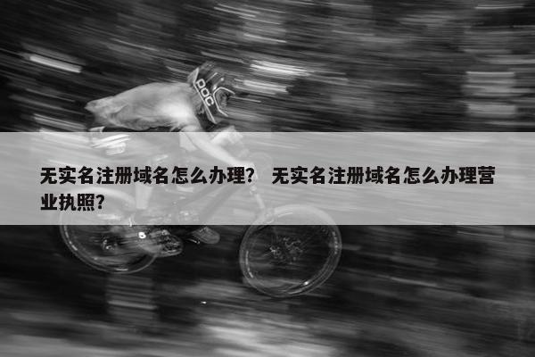 无实名注册域名怎么办理？ 无实名注册域名怎么办理营业执照？