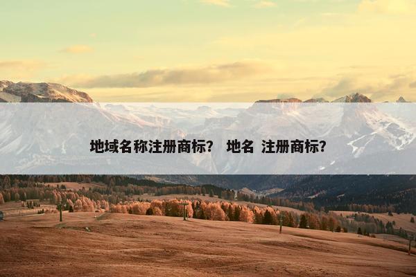 地域名称注册商标？ 地名 注册商标？