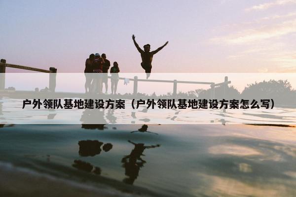 户外领队基地建设方案（户外领队基地建设方案怎么写）