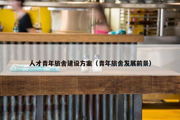人才青年旅舍建设方案（青年旅舍发展前景）