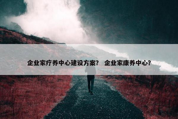 企业家疗养中心建设方案？ 企业家康养中心？